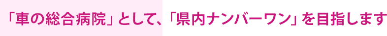 「車の総合病院」として、「県内ナンバーワン」を目指します